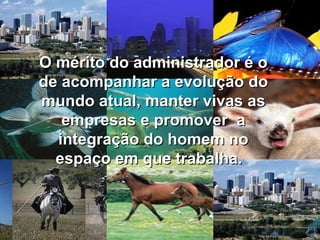 O mérito do administrador é o de acompanhar a evolução do mundo atual, manter vivas as empresas e promover  a integração do homem no espaço em que trabalha.   