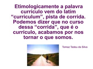 Etimologicamente a palavra currículo vem do latim “curriculum”, pista de corrida. Podemos dizer que no curso dessa “corrida”, que é o currículo, acabamos por nos tornar o que somos. Tomaz Tadeu da Silva 