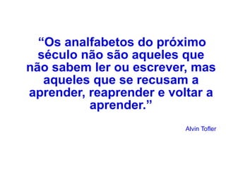 “ Os analfabetos do próximo século não são aqueles que não sabem ler ou escrever, mas aqueles que se recusam a aprender, reaprender e voltar a aprender.” Alvin Tofler 