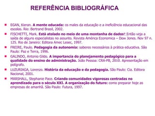 REFERÊNCIA BIBLIOGRÁFICA EGAN, Kieran.  A mente educada:  os males da educação e a ineficiência educacional das escolas. Rio: Bertrand Brasil, 2002. FISCHETTI, Mark.  Está atolado no meio de uma montanha de dados    Então veja a saída de alguns especialistas no assunto. Revista América Economica – Dow Jones. Nov 97 n. 125. Rio de Janeiro: Editora Amec Lesec, 1997. FREIRE, Paulo.  Pedagogia da autonomia:  saberes necessários à prática educativa. São Paulo: Paz e Terra, 1996. GALINDO, Antonio Gildo.  A importancia do planejamento pedagógico para a qualidade do ensino de administração.  João Pessoa: CRA-PB, 2010. Apresentação em polígrafo. LUZURIAGA, Lorenzo.  História da educação e da pedagogia.  São Paulo: Cia. Editora Nacional, 2001. MARSHALL, Stephanie Pace.   Criando comunidades vigorosas centradas no aprendizado para o século XXI. A organização do futuro:  como preparar hoje as empresas de amanhã. São Paulo: Futura, 1997.   