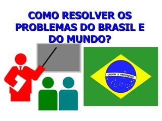 COMO RESOLVER OS PROBLEMAS DO BRASIL E DO MUNDO? 