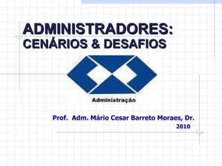 ADMINISTRADORES:   CENÁRIOS & DESAFIOS Prof.  Adm. Mário Cesar Barreto Moraes, Dr. 2010 