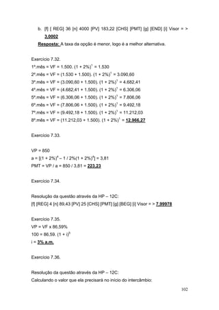 b. [f] [ REG] 36 [n] 4000 [PV] 183,22 [CHS] [PMT] [g] [END] [i] Visor = >
       3,0002
   Resposta: A taxa da opção é menor, logo é a melhor alternativa.


Exercício 7.32.
1º.mês = VF = 1.500. (1 + 2%)1 = 1.530
2º.mês = VF = (1.530 + 1.500). (1 + 2%)1 = 3.090,60
3º.mês = VF = (3.090,60 + 1.500). (1 + 2%)1 = 4.682,41
4º.mês = VF = (4.682,41 + 1.500). (1 + 2%)1 = 6.306,06
5º.mês = VF = (6.306,06 + 1.500). (1 + 2%)1 = 7.806,06
6º.mês = VF = (7.806,06 + 1.500). (1 + 2%)1 = 9.492,18
7º.mês = VF = (9.492,18 + 1.500). (1 + 2%)1 = 11.212,03
8º.mês = VF = (11.212,03 + 1.500). (1 + 2%)1 = 12.966,27


Exercício 7.33.


VP = 850
a = [(1 + 2%)4 – 1 / 2%(1 + 2%)4] = 3,81
PMT = VP / a = 850 / 3,81 = 223,23


Exercício 7.34.


Resolução da questão através da HP – 12C:
[f] [REG] 4 [n] 89,43 [PV] 25 [CHS] [PMT] [g] [BEG] [i] Visor = > 7,99978


Exercício 7.35.
VP = VF x 86,59%
100 = 86,59. (1 + i)5
i = 3% a.m.


Exercício 7.36.


Resolução da questão através da HP – 12C:
Calculando o valor que ela precisará no início do intercâmbio:

                                                                            102
 