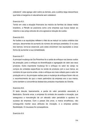 colesterol”, esta agrega valor sobre as demais, pois o público leigo desconhece
que toda a margarina é naturalmente sem colesterol.


Exercício 8.5.
Tendo em vista a situação financeira da maioria da famílias da classe média
brasileira, a Pênalti se posiciona como uma empresa que busca baixar ao
máximo o seu preço através de uma agressiva redução de custos.


Exercício 8.6.
As fusões e as aquisições refletem o fato de se reduzir os custos unitários dos
serviços, decorrentes do aumento do número de serviços prestados. E no caso
dos bancos, torna-se essencial, pois estes encontram nas aquisições a única
forma de aumentar a sua rentabilidade.


Exercício 8.7.
A principal mudança da Cia Peixinhos foi a saída de enfoque nos baixos custos
de produção, para o enfoque na diversificação e agregação de valor aos seus
produtos. Outra importante mudança foi o enfoque no setor de varejo na
compra de unidades específicas na venda de produtos com a sua marca, ao
contrário do que ocorria antes, onde o enfoque era mais voltado para o setor de
produção em si. As principais razões para a mudança de enfoque foram não só
o reconhecimento de que o maior patrimônio da empresa era a sua marca,
como também a concorrência desleal dos produtos importados do Oriente.


Exercício 8.8.
O texto discute, basicamente, a perda do valor percebido associado à
Bestcolors. Durante anos, a empresa foi símbolo de ousadia e inovação, que
assegurava a manutenção de um elevado valor percebido e ajudava no
sucesso da empresa. Com o passar dos anos, a marca envelheceu, não
conseguindo manter seus atributos de inovação, e a empresa perdeu
flexibilidade. O insucesso foi conseqüência.


Exercício 8.9.


                                                                           106
 
