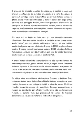 O processo de formação e análise de preços não é estático e serve para
orientar a configuração da estratégia empresarial e a oferta de produtos e
serviços. A estratégia original da Quero Mais, que previa a oferta de comida por
$19,00 o quilo, revelou-se um fracasso. O mercado achava caro pagar $19,00
por quilo. Sua percepção de valor, influenciada pela baixa diferenciação do
cardápio e por diversos aspectos mencionados no texto, como a ausência de
vagas de estacionamento e a localização do salão do restaurante no segundo
andar, contribuiu para o insucesso da operação.


Por outro lado, o Saúde no Prato optou por uma estratégia claramente
diferenciada. Boa parte dessa estratégia é revelada no seu próprio nome:
vende “saúde”, em um contexto politicamente correto, em que hábitos
saudáveis são cada vez mais valorizados. O preço de $22,00 o quilo revelou-se
atrativo. O mesmo mercado que julgava caros os $19,00 cobrado pelo Quero
Mais julgava aceitáveis os $ 22,00 cobrado por quilo de “saúde” (alimentos
saudáveis em um contexto saudável) do Saúde no Prato.


A análise remete claramente à compreensão dos três aspectos centrais na
administração de custos, preços e lucros: o custo, o preço e o valor. Embora os
alimentos orgânicos e naturais do Saúde no Prato elevem a sua planilha de
custos, a percepção pelo mercado consumidor é sensibilizada de forma muito
mais intensa. A agregação de valor é muito superior à elevação dos custos.


Os efeitos sobre a rentabilidade são imediatos. Enquanto o Saúde no Prato
prosperou, abrindo novas filiais, o Quero Mais foi obrigado a reposicionar o seu
negócio, tornando-se um restaurante buffet e cobrando apenas $7,90 por
refeição, independentemente da quantidade. Embora, possivelmente, a
margem de contribuição por refeição vendida tenha sido substancialmente
reduzida, o aumento mais que proporcional no número de refeições
comercializadas provocou a melhoria da rentabilidade da operação.




                                                                             107
 