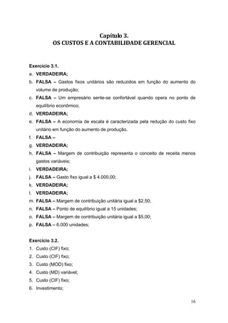 Capítulo 3. 
             OS CUSTOS E A CONTABILIDADE GERENCIAL 


Exercício 3.1.
a. VERDADEIRA;
b. FALSA – Gastos fixos unitários são reduzidos em função do aumento do
     volume de produção;
c. FALSA – Um empresário sente-se confortável quando opera no ponto de
     equilíbrio econômico;
d. VERDADEIRA;
e. FALSA – A economia de escala é caracterizada pela redução do custo fixo
     unitário em função do aumento de produção.
f. FALSA –
g. VERDADEIRA;
h. FALSA – Margem de contribuição representa o conceito de receita menos
     gastos variáveis;
i.   VERDADEIRA;
j. FALSA – Gasto fixo igual a $ 4.000,00;
k. VERDADEIRA;
l.   VERDADEIRA;
m. FALSA – Margem de contribuição unitária igual a $2,50;
n. FALSA – Ponto de equilíbrio igual a 15 unidades;
o. FALSA – Margem de contribuição unitária igual a $5,00;
p. FALSA – 6.000 unidades;


Exercício 3.2.
1. Custo (CIF) fixo;
2. Custo (CIF) fixo;
3. Custo (MOD) fixo;
4. Custo (MD) variável;
5. Custo (CIF) fixo;
6. Investimento;

                                                                       16
 