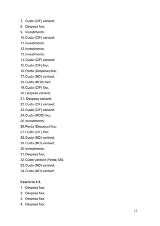 7. Custo (CIF) variável;
8. Despesa fixa;
9. Investimento;
10. Custo (CIF) variável;
11. Investimento;
12. Investimento;
13. Investimento;
14. Custo (CIF) variável;
15. Custo (CIF) fixo;
16. Perda (Despesa) fixa;
17. Custo (MD) variável;
18. Custo (MOD) fixo;
19. Custo (CIF) fixo;
20. Despesa variável;
21. Despesa variável;
22. Custo (CIF) variável;
23. Custo (CIF) variável;
24. Custo (MOD) fixo;
25. Investimento;
26. Perda (Despesa) fixa;
27. Custo (CIF) fixo;
28. Custo (MD) variável;
29. Custo (MD) variável;
30. Investimento;
31. Despesa fixa;
32. Custo variável (Perda) MD.
33. Custo (MD) variável;
34. Custo (MD) variável;


Exercício 3.3.
1. Despesa fixa;
2. Despesa fixa;
3. Despesa fixa;
4. Despesa fixa;

                                 17
 