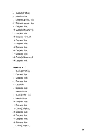 5. Custo (CIF) fixo;
6. Investimento;
7. Despesa, perda, fixa;
8. Despesa, perda, fixa;
9. Despesa fixa;
10. Custo (MD) variável;
11. Despesa fixa;
12. Despesa variável;
13. Despesa fixa;
14. Despesa fixa;
15. Despesa fixa;
16. Despesa fixa;
17. Despesa fixa;
18. Custo (MD) variável;
19. Despesa fixa.


Exercício 3.4.
1. Custo (CIF) fixo;
2. Despesa fixa;
3. Despesa fixa;
4. Despesa fixa;
5. Dedução;
6. Despesa fixa;
7. Investimento;
8. Custo (MOD) fixo;
9. Investimento;
10. Despesa fixa;
11. Despesa fixa;
12. Custo (CIF) fixo;
13. Despesa fixa;
14. Despesa fixa;
15. Despesa fixa;
16. Despesa fixa;
17. Custo (CIF) fixo;

                           18
 