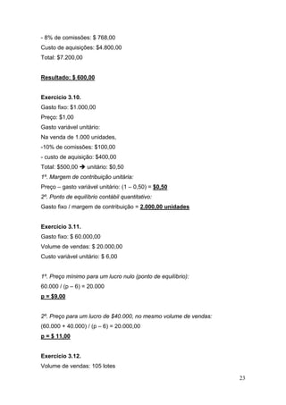 - 8% de comissões: $ 768,00
Custo de aquisições: $4.800,00
Total: $7.200,00


Resultado: $ 600,00


Exercício 3.10.
Gasto fixo: $1.000,00
Preço: $1,00
Gasto variável unitário:
Na venda de 1.000 unidades,
-10% de comissões: $100,00
- custo de aquisição: $400,00
Total: $500,00     unitário: $0,50
1º. Margem de contribuição unitária:
Preço – gasto variável unitário: (1 – 0,50) = $0,50
2º. Ponto de equilíbrio contábil quantitativo:
Gasto fixo / margem de contribuição = 2.000,00 unidades


Exercício 3.11.
Gasto fixo: $ 60.000,00
Volume de vendas: $ 20.000,00
Custo variável unitário: $ 6,00


1º. Preço mínimo para um lucro nulo (ponto de equilíbrio):
60.000 / (p – 6) = 20.000
p = $9,00


2º. Preço para um lucro de $40.000, no mesmo volume de vendas:
(60.000 + 40.000) / (p – 6) = 20.000,00
p = $ 11,00


Exercício 3.12.
Volume de vendas: 105 lotes

                                                                 23
 