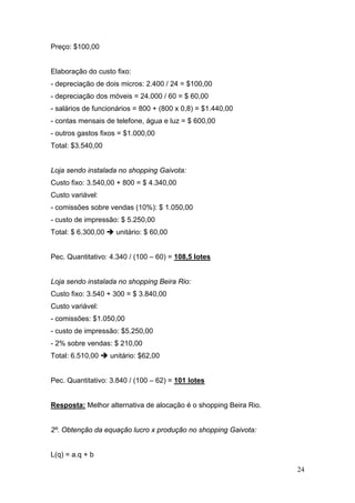 Preço: $100,00


Elaboração do custo fixo:
- depreciação de dois micros: 2.400 / 24 = $100,00
- depreciação dos móveis = 24.000 / 60 = $ 60,00
- salários de funcionários = 800 + (800 x 0,8) = $1.440,00
- contas mensais de telefone, água e luz = $ 600,00
- outros gastos fixos = $1.000,00
Total: $3.540,00


Loja sendo instalada no shopping Gaivota:
Custo fixo: 3.540,00 + 800 = $ 4.340,00
Custo variável:
- comissões sobre vendas (10%): $ 1.050,00
- custo de impressão: $ 5.250,00
Total: $ 6.300,00    unitário: $ 60,00


Pec. Quantitativo: 4.340 / (100 – 60) = 108,5 lotes


Loja sendo instalada no shopping Beira Rio:
Custo fixo: 3.540 + 300 = $ 3.840,00
Custo variável:
- comissões: $1.050,00
- custo de impressão: $5.250,00
- 2% sobre vendas: $ 210,00
Total: 6.510,00     unitário: $62,00


Pec. Quantitativo: 3.840 / (100 – 62) = 101 lotes


Resposta: Melhor alternativa de alocação é o shopping Beira Rio.


2º. Obtenção da equação lucro x produção no shopping Gaivota:


L(q) = a.q + b

                                                                   24
 