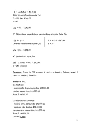 - b = - custo fixo = -4.340,00
Obtendo o coeficiente angular (a):
0 = 108,5a – 4.340,00
a = 40


L(q) = 40q – 4.340,00


3º. Obtenção da equação lucro x produção no shopping Beira Rio:


L(q) = a.q + b                           0 = 101a – 3.840,00
Obtendo o coeficiente angular (a):       a = 38


L(q) = 38q – 3.840,00


4º. Igualando as equações:


38q – 3.840,00 = 40q – 4.340,00
q = 250 unidades


Resposta: Acima de 250 unidades é melhor o shopping Gaivota, abaixo é
melhor o shopping Beira Rio.


Exercício 3.13.
Gastos fixos:
- depreciação de equipamentos: $30.000,00
- outros gastos fixos: $10.000,00
Total: $ 40.000,00


Gastos variáveis unitários:
- matéria-prima consumida: $70.000,00
- gasto de mão de obra: $40.000,00
- embalagens consumidas: $20.000,00
Total: $ 130.000,00
Unitário: $ 0,65

                                                                   25
 