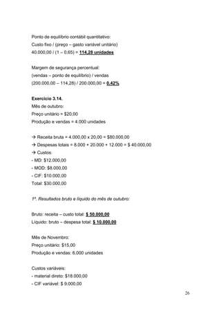 Ponto de equilíbrio contábil quantitativo:
Custo fixo / (preço – gasto variável unitário)
40.000,00 / (1 – 0,65) = 114,28 unidades


Margem de segurança percentual:
(vendas – ponto de equilíbrio) / vendas
(200.000,00 – 114,28) / 200.000,00 = 0,42%


Exercício 3.14.
Mês de outubro:
Preço unitário = $20,00
Produção e vendas = 4.000 unidades


   Receita bruta = 4.000,00 x 20,00 = $80.000,00
   Despesas totais = 8.000 + 20.000 + 12.000 = $ 40.000,00
   Custos:
- MD: $12.000,00
- MOD: $8.000,00
- CIF: $10.000,00
Total: $30.000,00


1º. Resultados bruto e líquido do mês de outubro:


Bruto: receita – custo total: $ 50.000,00
Líquido: bruto – despesa total: $ 10.000,00


Mês de Novembro:
Preço unitário: $15,00
Produção e vendas: 6.000 unidades


Custos variáveis:
- material direto: $18.000,00
- CIF variável: $ 9.000,00

                                                             26
 