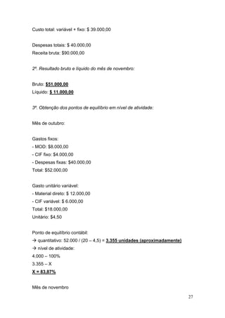 Custo total: variável + fixo: $ 39.000,00


Despesas totais: $ 40.000,00
Receita bruta: $90.000,00


2º. Resultado bruto e líquido do mês de novembro:


Bruto: $51.000,00
Líquido: $ 11.000,00


3º. Obtenção dos pontos de equilíbrio em nível de atividade:


Mês de outubro:


Gastos fixos:
- MOD: $8.000,00
- CIF fixo: $4.000,00
- Despesas fixas: $40.000,00
Total: $52.000,00


Gasto unitário variável:
- Material direto: $ 12.000,00
- CIF variável: $ 6.000,00
Total: $18.000,00
Unitário: $4,50


Ponto de equilíbrio contábil:
  quantitativo: 52.000 / (20 – 4,5) = 3.355 unidades (aproximadamente)
  nível de atividade:
4.000 – 100%
3.355 – X
X = 83,87%


Mês de novembro

                                                                         27
 