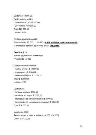 Gasto fixo: 52.000,00
Gasto variável unitário:
- material direto = $ 18.000,00
- CIF variável = $9.000,00
Total: $27.000,00
Unitário: $4,50


Ponto de equilíbrio contábil:
  quantitativo: 52.000 / (15 – 4,5) = 4.952 unidades (aproximadamente)
  monetário: ponto de equilíbrio x preço: $74.280,00


Exercício 3.15.
Volume de produção: 20.000 litros
Preço $2,50 por litro


Gastos variáveis unitários:
- matéria prima = $ 10.000,00
- embalagem = $ 8.000,00
- fretes de entrega = $ 12.000,00
Total: $ 30.000,00
Unitário: $1,50


Gastos fixos:
- conta de telefone: $500,00
- salários e encargos: $ 3.500,00
- depreciação do parque industrial: $ 2.000,00
- depreciação do escritório administrativo: $ 4.000,00
Total: $10.000,00


Análise da DRE:
Receita – gastos totais = 50.000 – [10.000 + 30.000]
Lucro: $ 10.000,00


                                                                         28
 