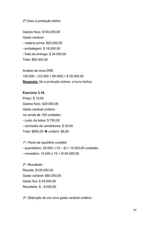 2º Caso a produção dobre:


Gastos fixos: $100.000,00
Gasto variável:
- matéria prima: $20.000,00
- embalagem: $ 16.000,00
- frete de entrega: $ 24.000,00
Total: $60.000,00


Análise da nova DRE:
100.000 – [10.000 + 60.000] = $ 30.000,00
Resposta: Se a produção dobrar, o lucro triplica.


Exercício 3.16.
Preço: $ 10,00
Gastos fixos: $29.000,00
Gasto variável unitário:
na venda de 100 unidades:
- custo da bolsa: $ 750,00
- comissão de vendedores: $ 50,00
Total: $800,00      unitário: $8,00


1º. Ponto de equilíbrio contábil:
- quantitativo: 29.000 / (10 – 8) = 14.500,00 unidades
- monetário: 14.500 x 10 = $145.000,00


2º. Resultado:
Receita: $100.000,00
Gasto variável: $80.000,00
Gasto fixo: $ 29.000,00
Resultado: $ - 9.000,00


3º. Obtenção de um novo gasto variável unitário:


                                                         29
 