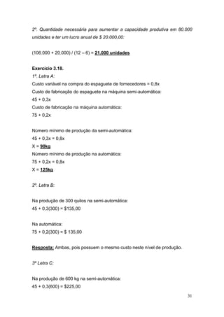 2º. Quantidade necessária para aumentar a capacidade produtiva em 80.000
unidades e ter um lucro anual de $ 20.000,00:


(106.000 + 20.000) / (12 – 6) = 21.000 unidades


Exercício 3.18.
1º. Letra A:
Custo variável na compra do espaguete de fornecedores = 0,8x
Custo de fabricação do espaguete na máquina semi-automática:
45 + 0,3x
Custo de fabricação na máquina automática:
75 + 0,2x


Número mínimo de produção da semi-automática:
45 + 0,3x = 0,8x
X = 90kg
Número mínimo de produção na automática:
75 + 0,2x = 0,8x
X = 125kg


2º. Letra B:


Na produção de 300 quilos na semi-automática:
45 + 0,3(300) = $135,00


Na automática:
75 + 0,2(300) = $ 135,00


Resposta: Ambas, pois possuem o mesmo custo neste nível de produção.


3º Letra C:


Na produção de 600 kg na semi-automática:
45 + 0,3(600) = $225,00

                                                                       31
 