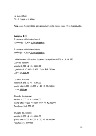Na automática:
75 + 0,2(600) = $195,00


Resposta: A automática, pois possui um custo menor neste nível de produção.




Exercício 3.19:
Ponto de equilíbrio do abacaxi:
10.000 / (2 – 0,4) = 6.250 unidades


Ponto de equilíbrio do abacate:
5.000 / (2 – 1,20) = 6.250 unidades


Unidades com 10% acima do ponto de equilíbrio: 6.250 x 1,1 = 6.875
Lucro do abacaxi:
-receita: 6.875 x 2 = $13.750,00
- gasto total: 10.000 + 6.875 x 0,4 = $12.750,00
Lucro: $ 1.000,00


Lucro do abacate:
-receita: 6.875 x 2 = $13.750,00
-gasto total: 5.000 + 6.875 x 1,20 = $ 13.250,00
Lucro: $500,00


Situação do Abacaxi:
-receita: 5.000 x 2 = $10.000,00
-gasto total: 10.000 + 50.000 x 0,4 = $ 12.000,00
Resultado: $ - 2.000,00


Situação do Abacate:
-receita: 5.000 x 2 = $10.000,00
-gasto total: 5.000 + 5.000 x 1,20 = $ 11.000,00
Resultado: $ -1.000,00

                                                                         32
 