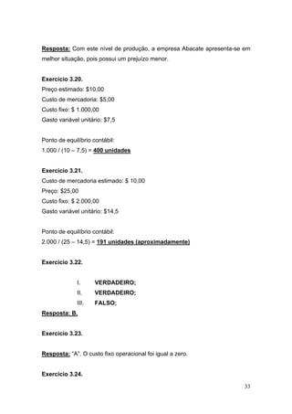 Resposta: Com este nível de produção, a empresa Abacate apresenta-se em
melhor situação, pois possui um prejuízo menor.


Exercício 3.20.
Preço estimado: $10,00
Custo de mercadoria: $5,00
Custo fixo: $ 1.000,00
Gasto variável unitário: $7,5


Ponto de equilíbrio contábil:
1.000 / (10 – 7,5) = 400 unidades


Exercício 3.21.
Custo de mercadoria estimado: $ 10,00
Preço: $25,00
Custo fixo: $ 2.000,00
Gasto variável unitário: $14,5


Ponto de equilíbrio contábil:
2.000 / (25 – 14,5) = 191 unidades (aproximadamente)


Exercício 3.22.


              I.     VERDADEIRO;
              II.    VERDADEIRO;
              III.   FALSO;
Resposta: B.


Exercício 3.23.


Resposta: “A”. O custo fixo operacional foi igual a zero.


Exercício 3.24.

                                                                     33
 