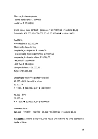 Elaboração das despesas:
- conta de telefone: $10.000,00
- salários: $ 16.000,00


Custo pleno: custo contábil + despesas = $ 370.000,00     unitário: $9,20
Resultado: 400.000,00 – 370.000,00 = $ 30.000,00    unitário: $0,75.


PARTE II.
Nova receita: $ 520.000,00
Elaboração do custo fixo:
- depreciação do prédio: $ 20.000,00
- depreciação dos equipamentos: $ 30.000,00
- depreciação dos utensílios: $ 20.000,00
- MOD fixo: $66.000,00
- CIF fixo: $ 24.000,00
- despesas fixas: $ 26.000,00
Total: $ 186.000,000


Elaboração dos novos gastos variáveis:
40.000 – 60% da matéria prima
60.000 – x
X = 90%       200.000 x 0,9 = $ 180.000,00


40.000 – 80%
60.000 – x
X = 120%       80.000 x 1,2 = $ 96.000,00


Novo resultado:
520.000 – 186.000 – 180.000 – 96.000 = $58.000,00       unitário: $0,96


Resposta: Aceitaria a proposta, pois houve um aumento no lucro operacional
total e unitário.


                                                                            35
 