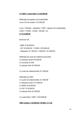 (=) CMV = custo fabril = $ 59.400,00


Obtenção dos gastos com publicidade:
Lucro: 5% da receita = $ 3.500,00


Lucro = Receita – (despesa + CMV + gastos com publicidade)
3.500 = 70.000 – (4.900 + 59.400 + X)
X = $ 2.200,00


Exercício 4.6.


- MOD: $ 30.000,00
- CIF: $ 8.000,00 + 10.000 = $18.000,00
- Despesas: $ 1.000,00 + 2.000,00 = $ 3.000,00


Obtenção do custo de material consumido:
(+) estoque inicial: $ 9.000,00
(+) compras: $ 0,00
(-) estoque final: $ 2.000,00


(=) custo de material direto: $ 7.000,00


Obtenção do CMV:
(+) custo de material direto: $ 7.000,00
(+) estoque inicial: $ 10.000,00
(+) MOD: $ 30.000,00
(+) CIF: $ 18.000,00
(-) estoque final: $ 2.000,00


(=) custo fabril = CMV = $ 63.000,00


CMV unitário = 63.000,00 / 50.000 = $ 1,26


                                                             46
 