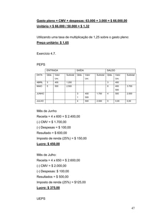 Gasto pleno = CMV + despesas: 63.000 + 3.000 = $ 66.000,00
Unitário = $ 66.000 / 50.000 = $ 1,32


Utilizando uma taxa de multiplicação de 1,25 sobre o gasto pleno:
Preço unitário: $ 1,65


Exercício 4.7.


PEPS
        ENTRADA                    SAÍDA                      SALDO
DATA    Qtde.   Valor   Subtotal   Qtde.   Valor   Subtotal   Qtde.   Valor   Subtotal
                Uni.                       Uni.                       Uni.
ABRIL   3       400     1.200                                 3       400
MAIO    5       500     2.500                                 8       400     3.700
                                                                      500
JUNHO                              3       400     1.700      4       500     2.000
                                   1       500
JULHO                              4       500     2.000      0       0,00    0,00



Mês de Junho
Receita = 4 x 600 = $ 2.400,00
(-) CMV = $ 1.700,00
(-) Despesas = $ 100,00
Resultado = $ 600,00
Imposto de renda (25%) = $ 150,00
Lucro: $ 450,00


Mês de Julho:
Receita = 4 x 650 = $ 2.600,00
(-) CMV = $ 2.000,00
(-) Despesas: $ 100,00
Resultados = $ 500,00
Imposto de renda (25%) = $125,00
Lucro: $ 375,00


UEPS

                                                                                     47
 