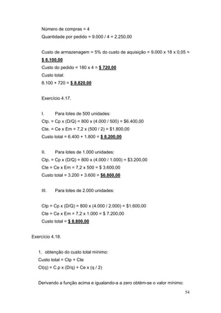 Número de compras = 4
     Quantidade por pedido = 9.000 / 4 = 2.250,00


     Custo de armazenagem = 5% do custo de aquisição = 9.000 x 18 x 0,05 =
     $ 8.100,00
     Custo do pedido = 180 x 4 = $ 720,00
     Custo total:
     8.100 + 720 = $ 8.820,00


     Exercício 4.17.


     I.     Para lotes de 500 unidades:
     Ctp. = Cp x (D/Q) = 800 x (4.000 / 500) = $6.400,00
     Cte. = Ce x Em = 7,2 x (500 / 2) = $1.800,00
     Custo total = 6.400 + 1.800 = $ 8.200,00


     II.    Para lotes de 1.000 unidades:
     Ctp. = Cp x (D/Q) = 800 x (4.000 / 1.000) = $3.200,00
     Cte = Ce x Em = 7,2 x 500 = $ 3.600,00
     Custo total = 3.200 + 3.600 = $6.800,00


     III.   Para lotes de 2.000 unidades:


     Ctp = Cp x (D/Q) = 800 x (4.000 / 2.000) = $1.600,00
     Cte = Ce x Em = 7,2 x 1.000 = $ 7.200,00
     Custo total = $ 8.800,00


Exercício 4.18.


   1. obtenção do custo total mínimo:
   Custo total = Ctp + Cte
   Ct(q) = C.p x (D/q) + Ce x (q / 2)


   Derivando a função acima e igualando-a a zero obtém-se o valor mínimo:

                                                                            54
 