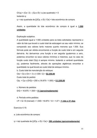 Ct’(q) = (Ce / 2) – (Cp x D) / q (ao quadrado) = 0
   Isolando q:
   q = raiz quadrada de [(2Cp. x D) / Ce] = lote econômico de compra.


   Assim, a quantidade do lote econômico de compra é igual a 1.500
   unidades.


   Explicação subjetiva:
   A quantidade igual a 1.500 unidades para os lotes solicitados representa o
   valor do lote que levará o custo total de estocagem ao seu valor mínimo, se
   comparado aos valores tanto maiores quanto menores que 1.500. Sua
   fórmula pode ser obtida encontrando a função de custo total e em seguida
   derivá-la. Ao derivarmos uma função e em seguida igualarmos a zero,
   podemos encontrar os seus valores mínimos e máximos, que no caso da
   função custo total Ct(q) é sempre mínimo. Isolando a variável quantidade
   (q), podemos facilmente, através de operações algébricas encontrar a
   quantidade na qual levará ao custo total de estoque mínimo.
   b. Custo total de manutenção do estoque:
   Cte = Ce x Em = 3 x (1.500 / 2) = $2.250,00
   Custo total do pedido:
   Ctp. = Cp x (D/Q) = 200 x (16.875 / 1.500) = $ 2.250,00


   c. Número de pedidos:
   D/Q = 16.875 / 1.500 = 11 (aproximadamente)


   d. Período entre pedidos:
   I.P = Q / D (mensal) = 1.500 / 16.875 / 12 = 1,07 = 1 mês e 21 dias


Exercício 4.19.


a. Lote econômico de compra:


q = raiz quadrada de [(2Cp. x D) / Ce] = 396 unidades (aproximadamente)


                                                                           55
 