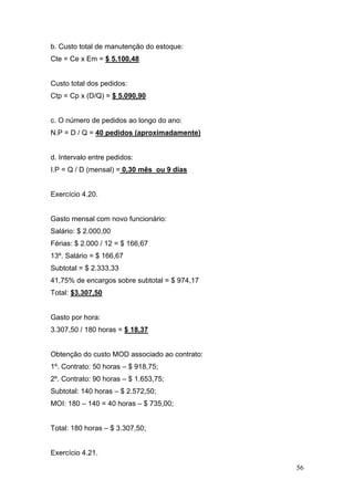 b. Custo total de manutenção do estoque:
Cte = Ce x Em = $ 5.100,48


Custo total dos pedidos:
Ctp = Cp x (D/Q) = $ 5.090,90


c. O número de pedidos ao longo do ano:
N.P = D / Q = 40 pedidos (aproximadamente)


d. Intervalo entre pedidos:
I.P = Q / D (mensal) = 0,30 mês ou 9 dias


Exercício 4.20.


Gasto mensal com novo funcionário:
Salário: $ 2.000,00
Férias: $ 2.000 / 12 = $ 166,67
13º. Salário = $ 166,67
Subtotal = $ 2.333,33
41,75% de encargos sobre subtotal = $ 974,17
Total: $3.307,50


Gasto por hora:
3.307,50 / 180 horas = $ 18,37


Obtenção do custo MOD associado ao contrato:
1º. Contrato: 50 horas – $ 918,75;
2º. Contrato: 90 horas – $ 1.653,75;
Subtotal: 140 horas – $ 2.572,50;
MOI: 180 – 140 = 40 horas – $ 735,00;


Total: 180 horas – $ 3.307,50;


Exercício 4.21.

                                               56
 