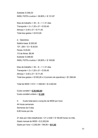 Subtotal: $ 358,33
INSS, FGTS e outros = 36,80% = $ 131,87


Dias de trabalho = 30 – 8 – 1 = 21 dias
Transporte = 2 x 1,20 x 21 = $ 50,40
Almoço = 3,40 x 21 = $ 71,40
Total dos gastos = $ 612,00


2. Operários:
Salário base: $ 250,00
13º.: 250 / 12 = $ 20,83
Férias: $ 20,83
1/3 de férias: $6,94
Subtotal: $ 298,60
INSS, FGTS e outros = 36,80% = $ 109,88


Dias de trabalho = 30 – 8 – 1 = 21 dias
Transporte = 2 x 1,20 x 21 = $ 50,40
Almoço = 3,40 x 21 = $ 71,40
Total dos gastos = $ 530,28 x 3 (número de operários) = $1.590,84


Total de MOD = 612 + 1.590,84 = $ 2.202,84


Custo contábil = $ 29.492,84
Custo contábil unitário = $ 3,69


II.    Custo total para o conjunto de MOD por hora:
44 horas semanais
Semanas de 5 dias
8,80 horas por dia


21 dias por mês trabalhando = 21 x 8,80 = $ 184,80 horas no mês.
Gasto mensal do MOD = $ 2.202,84
Gasto por hora = 2.202,84 / 184,80 = $11,92

                                                                    59
 