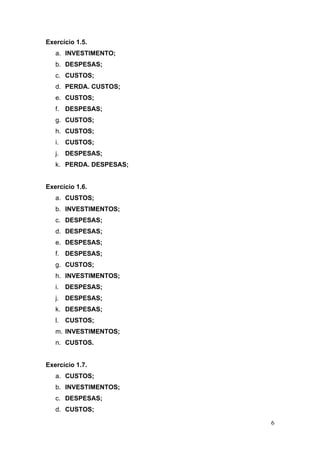 Exercício 1.5.
   a. INVESTIMENTO;
   b. DESPESAS;
   c. CUSTOS;
   d. PERDA. CUSTOS;
   e. CUSTOS;
   f. DESPESAS;
   g. CUSTOS;
   h. CUSTOS;
   i.   CUSTOS;
   j. DESPESAS;
   k. PERDA. DESPESAS;


Exercício 1.6.
   a. CUSTOS;
   b. INVESTIMENTOS;
   c. DESPESAS;
   d. DESPESAS;
   e. DESPESAS;
   f. DESPESAS;
   g. CUSTOS;
   h. INVESTIMENTOS;
   i.   DESPESAS;
   j. DESPESAS;
   k. DESPESAS;
   l.   CUSTOS;
   m. INVESTIMENTOS;
   n. CUSTOS.


Exercício 1.7.
   a. CUSTOS;
   b. INVESTIMENTOS;
   c. DESPESAS;
   d. CUSTOS;

                         6
 