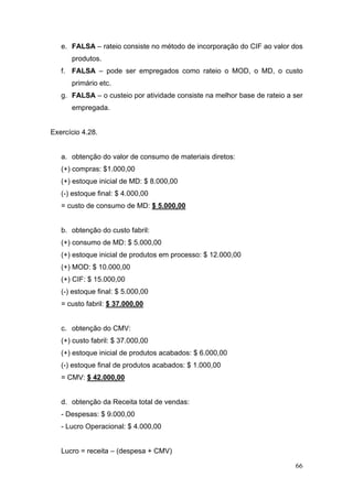 e. FALSA – rateio consiste no método de incorporação do CIF ao valor dos
      produtos.
   f. FALSA – pode ser empregados como rateio o MOD, o MD, o custo
      primário etc.
   g. FALSA – o custeio por atividade consiste na melhor base de rateio a ser
      empregada.


Exercício 4.28.


   a. obtenção do valor de consumo de materiais diretos:
   (+) compras: $1.000,00
   (+) estoque inicial de MD: $ 8.000,00
   (-) estoque final: $ 4.000,00
   = custo de consumo de MD: $ 5.000,00


   b. obtenção do custo fabril:
   (+) consumo de MD: $ 5.000,00
   (+) estoque inicial de produtos em processo: $ 12.000,00
   (+) MOD: $ 10.000,00
   (+) CIF: $ 15.000,00
   (-) estoque final: $ 5.000,00
   = custo fabril: $ 37.000,00


   c. obtenção do CMV:
   (+) custo fabril: $ 37.000,00
   (+) estoque inicial de produtos acabados: $ 6.000,00
   (-) estoque final de produtos acabados: $ 1.000,00
   = CMV: $ 42.000,00


   d. obtenção da Receita total de vendas:
   - Despesas: $ 9.000,00
   - Lucro Operacional: $ 4.000,00


   Lucro = receita – (despesa + CMV)

                                                                          66
 