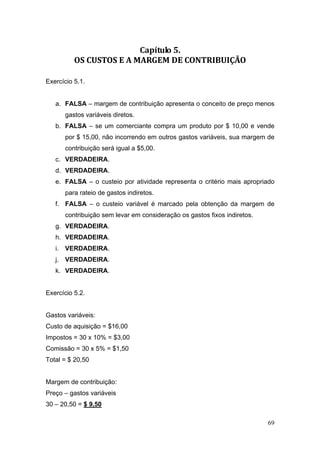 Capítulo 5. 
           OS CUSTOS E A MARGEM DE CONTRIBUIÇÃO 

Exercício 5.1.


   a. FALSA – margem de contribuição apresenta o conceito de preço menos
        gastos variáveis diretos.
   b. FALSA – se um comerciante compra um produto por $ 10,00 e vende
        por $ 15,00, não incorrendo em outros gastos variáveis, sua margem de
        contribuição será igual a $5,00.
   c. VERDADEIRA.
   d. VERDADEIRA.
   e. FALSA – o custeio por atividade representa o critério mais apropriado
        para rateio de gastos indiretos.
   f. FALSA – o custeio variável é marcado pela obtenção da margem de
        contribuição sem levar em consideração os gastos fixos indiretos.
   g. VERDADEIRA.
   h. VERDADEIRA.
   i.   VERDADEIRA.
   j. VERDADEIRA.
   k. VERDADEIRA.


Exercício 5.2.


Gastos variáveis:
Custo de aquisição = $16,00
Impostos = 30 x 10% = $3,00
Comissão = 30 x 5% = $1,50
Total = $ 20,50


Margem de contribuição:
Preço – gastos variáveis
30 – 20,50 = $ 9,50

                                                                            69
 