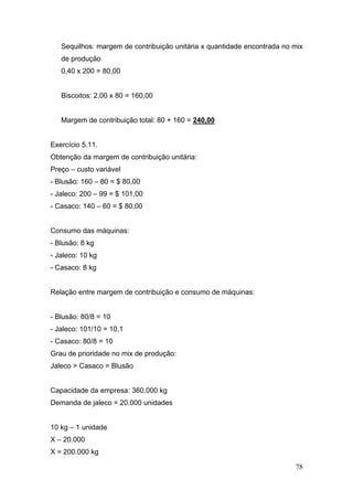 Sequilhos: margem de contribuição unitária x quantidade encontrada no mix
   de produção
   0,40 x 200 = 80,00


   Biscoitos: 2,00 x 80 = 160,00


   Margem de contribuição total: 80 + 160 = 240,00


Exercício 5.11.
Obtenção da margem de contribuição unitária:
Preço – custo variável
- Blusão: 160 – 80 = $ 80,00
- Jaleco: 200 – 99 = $ 101,00
- Casaco: 140 – 60 = $ 80,00


Consumo das máquinas:
- Blusão: 8 kg
- Jaleco: 10 kg
- Casaco: 8 kg


Relação entre margem de contribuição e consumo de máquinas:


- Blusão: 80/8 = 10
- Jaleco: 101/10 = 10,1
- Casaco: 80/8 = 10
Grau de prioridade no mix de produção:
Jaleco > Casaco = Blusão


Capacidade da empresa: 360.000 kg
Demanda de jaleco = 20.000 unidades


10 kg – 1 unidade
X – 20.000
X = 200.000 kg

                                                                         78
 