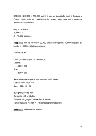 360.000 – 200.000 = 160.000; como o grau de prioridade entre o Blusão e o
Casaco são iguais, os 160.000 kg de matéria prima que restou deve ser
distribuídos igualmente.


8 kg – 1 unidade
80.000 – x
X = 10.000 unidades


Resposta: mix de produção: 20.000 unidades de jaleco, 10.000 unidades de
blusão e 10.000 unidades de casaco.


Exercício 5.12.


Obtenção da margem de contribuição:
Leiteira:
   – 600 = 900
Bule:
   – 600 = 600


Relação entre margem e fator limitante (máquina B):
Leiteira = 900 / 100 = 9
Bule = 600 / 60 = 10


Bule priorizado no mix:
Demanda = 80 unidades
Tempo total (gargalo) = 80 x 60 = 4.800,00
Tempo restante = 5.760 = 57 leiteiras (aproximadamente)


Resposta: 80 bules e 57 leiteiras.




                                                                      79
 