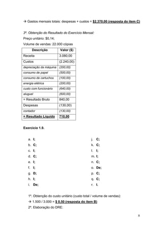 Gastos mensais totais: despesas + custos = $2.370,00 (resposta do item C)


3º. Obtenção do Resultado do Exercício Mensal:
Preço unitário: $0,14;
Volume de vendas: 22.000 cópias
        Descrição         Valor ($)
Receita                  3.080,00
Custos                   (2.240,00)
depreciação da máquina (200,00)
consumo de papel         (500,00)
consumo de cartuchos     (100,00)
energia elétrica         (200,00)
custo com funcionário    (640,00)
aluguel                  (600,00)
= Resultado Bruto        840,00
Despesas                 (130,00)
contador                 (130,00)
= Resultado Líquido      710,00


Exercício 1.9.


   a. I;                                       j. C;
   b. C;                                       k. C;
   c. I;                                       l.   I;
   d. C;                                       m. I;
   e. I;                                       n. C;
   f. I;                                       o. De;
   g. D;                                       p. C;
   h. I;                                       q. C;
   i.     De;                                  r. I.


   1º. Obtenção do custo unitário (custo total / volume de vendas):
        1.500 / 3.000 = $ 0,50 (resposta do item B)
   2º. Elaboração do DRE:

                                                                          8
 