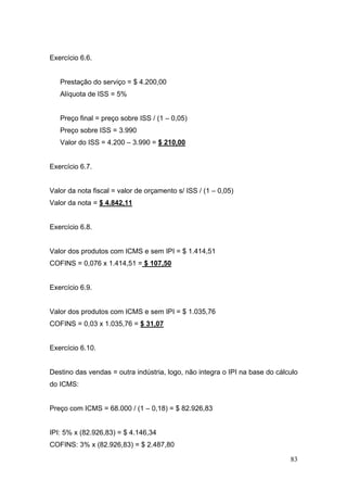 Exercício 6.6.


   Prestação do serviço = $ 4.200,00
   Alíquota de ISS = 5%


   Preço final = preço sobre ISS / (1 – 0,05)
   Preço sobre ISS = 3.990
   Valor do ISS = 4.200 – 3.990 = $ 210,00


Exercício 6.7.


Valor da nota fiscal = valor de orçamento s/ ISS / (1 – 0,05)
Valor da nota = $ 4.842,11


Exercício 6.8.


Valor dos produtos com ICMS e sem IPI = $ 1.414,51
COFINS = 0,076 x 1.414,51 = $ 107,50


Exercício 6.9.


Valor dos produtos com ICMS e sem IPI = $ 1.035,76
COFINS = 0,03 x 1.035,76 = $ 31,07


Exercício 6.10.


Destino das vendas = outra indústria, logo, não integra o IPI na base do cálculo
do ICMS:


Preço com ICMS = 68.000 / (1 – 0,18) = $ 82.926,83


IPI: 5% x (82.926,83) = $ 4.146,34
COFINS: 3% x (82.926,83) = $ 2.487,80

                                                                             83
 