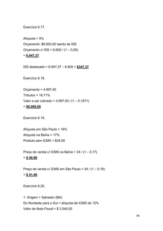 Exercício 6.17.


Alíquota = 5%
Orçamento: $6.600,00 isento de ISS
Orçamento c/ ISS = 6.600 / (1 – 0,05)
= 6.947,37


ISS destacado = 6.947,37 – 6.600 = $347,37


Exercício 6.18.


Orçamento = 4.997,40
Tributos = 16,71%
Valor a ser cobrado = 4.997,40 / (1 – 0,1671)
= $6.000,00


Exercício 6.19.


Alíquota em São Paulo = 18%
Alíquota na Bahia = 17%
Produto sem ICMS = $34,00


Preço de venda c/ ICMS na Bahia = 34 / (1 – 0,17)
= $ 40,96


Preço de venda c/ ICMS em São Paulo = 34 / (1 – 0,18)
= $ 41,46


Exercício 6.20.


1. Origem = Salvador (BA)
Do Nordeste para o Sul = alíquota de ICMS de 12%
Valor da Nota Fiscal = $ 3.540,00

                                                        86
 