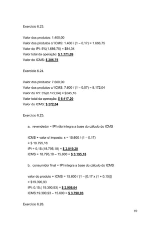 Exercício 6.23.


Valor dos produtos: 1.400,00
Valor dos produtos c/ ICMS: 1.400 / (1 – 0,17) = 1.686,75
Valor do IPI: 5%(1.686,75) = $84,34
Valor total da operação: $ 1.771,09
Valor do ICMS: $ 286,75


Exercício 6.24.


Valor dos produtos: 7.600,00
Valor dos produtos c/ ICMS: 7.600 / (1 – 0,07) = 8.172,04
Valor do IPI: 3%(8.172,04) = $245,16
Valor total da operação: $ 8.417,20
Valor do ICMS: $ 572,04


Exercício 6.25.


   a. revendedor = IPI não integra a base do cálculo do ICMS


   ICMS + valor s/ imposto: x = 15.600 / (1 – 0,17)
   = $ 18.795,18
   IPI = 0,15.(18.795,18) = $ 2.819,28
   ICMS = 18.795,18 – 15.600 = $ 3.195,18


   b. consumidor final = IPI integra a base do cálculo do ICMS


   valor do produto + ICMS = 15.600 / {1 – [0,17 x (1 + 0,15)]}
   = $19.390,93
   IPI: 0,15.( 19.390,93) = $ 2.908,64
   ICMS:19.390,93 – 15.600 = $ 3.790,93


Exercício 6.26.

                                                                  89
 