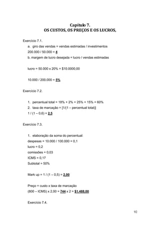 Capítulo 7. 
                 OS CUSTOS, OS PREÇOS E OS LUCROS, 

Exercício 7.1.
   a. giro das vendas = vendas estimadas / investimentos
   200.000 / 50.000 = 4
   b. margem de lucro desejada = lucro / vendas estimadas


   lucro = 50.000 x 20% = $10.0000,00


   10.000 / 200.000 = 5%


Exercício 7.2.


   1. percentual total = 18% + 2% + 25% + 15% = 60%
   2. taxa de marcação = [1/(1 – percentual total)]
   1 / (1 – 0,6) = 2,5


Exercício 7.3.


   1. elaboração da soma do percentual:
   despesas = 10.000 / 100.000 = 0,1
   lucro = 0,2
   comissões = 0,03
   ICMS = 0,17
   Subtotal = 50%


   Mark up = 1 / (1 – 0,5) = 2,00


   Preço = custo x taxa de marcação
   (800 – ICMS) x 2,00 = 744 x 2 = $1.488,00


   Exercício 7.4.

                                                            92
 