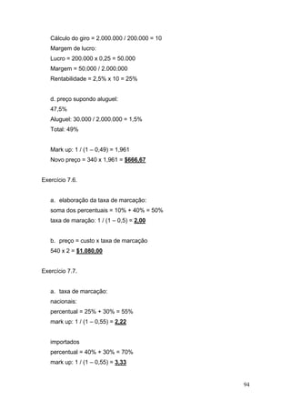 Cálculo do giro = 2.000.000 / 200.000 = 10
   Margem de lucro:
   Lucro = 200.000 x 0,25 = 50.000
   Margem = 50.000 / 2.000.000
   Rentabilidade = 2,5% x 10 = 25%


   d. preço supondo aluguel:
   47,5%
   Aluguel: 30.000 / 2.000.000 = 1,5%
   Total: 49%


   Mark up: 1 / (1 – 0,49) = 1,961
   Novo preço = 340 x 1,961 = $666,67


Exercício 7.6.


   a. elaboração da taxa de marcação:
   soma dos percentuais = 10% + 40% = 50%
   taxa de maração: 1 / (1 – 0,5) = 2,00


   b. preço = custo x taxa de marcação
   540 x 2 = $1.080,00


Exercício 7.7.


   a. taxa de marcação:
   nacionais:
   percentual = 25% + 30% = 55%
   mark up: 1 / (1 – 0,55) = 2,22


   importados
   percentual = 40% + 30% = 70%
   mark up: 1 / (1 – 0,55) = 3,33


                                                94
 