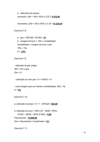 b. obtenção dos preços:
   nacionais: (180 + 180 x 30%) x 2,22 = $ 519,48


   importados: (230 + 230 x 60%) x 3,33 = $1.225,44


Exercício 7.8.


   a. giro = 500.000 / 50.000 = 10
   b. margem de lucro = 18% = rentabilidade
   rentabilidade = margem de lucro x giro
   18% = 10x
   X = 1,8%


Exercício 7.9.


- obtenção do giro antigo:
36% = 6% x giro
Giro = 6


- obtenção do novo giro = 6 + 6x50% = 9


- nova margem para se manter a rentabilidade: 36% = 9x
X = 4%


Exercício 7.10.


a. obtenção do preço = [1 / 1 – 60%]x8 = $20,00


b. obtenção do lucro = 500 x 20 – 500(8 + 60%)
   10.000 – 500x8 – 60%(10.000) = 0,00
Faturamento = 10.000,00
Giro = faturamento / investimento = 0,1


Exercício 7.11.

                                                         95
 