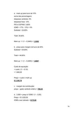 a. mark up para lucro de 10%
soma das percentagens:
despesas variáveis: 4%
despesas fixas: 12%
PIS e COFINS: 3,65%
ICMS = 17% - 12% = 5%
Subtotal = 24,65%


Total: 34,65%


Mark up: 1 / (1 – 0,3465) = 1,5302


b. preço para margem de lucro de 20%
Subtotal = 24,65%


Total = 44,65%


Mark up: 1 / (1 – 0,4465) = 1,8067


Custo de aquisição:
= custo / (1 – 0,12)
= 1.848,00


Preço = custo x mark up
$ 3.338,78


c. margem de contribuição:
preço – gasto variável unitário = 789,25


d. 3.500 = preço s/ ICMS / (1 – 0,05)
Preço = $ 3.325,00
ICMS a ser cobrado = $175,00


                                           96
 