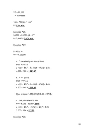 100
VP = 70,236
T = 10 meses
100 = 70,236. (1 + i)10
i = 3,6% a.m.
Exercício 7.26.
35.000 = 25.000. (1 + i)35
i = 0,0097 = 0,97% a.m.
Exercício 7.27.
i = 4% a.m.
VP = 4.500,00
a. 3 parcelas iguais sem entrada:
PMT = VP / a
a = [(1 + 4%)3
– 1 / 4%(1 + 4%)3
] = 2,78
4.500 / 2,78 = 1.621,57
b. 1 + 4 iguais
PMT = VP / a
a = [(1 + 4%)5
– 1 / 4%(1 + 4%)5
] = 4,45
4.500 / 4,45 = 1.010,82
Com entrada: 1.010,82 / (1+0,04) = 971,94
c. 1+6; entrada de 1.500
VP = 4.500 – 1.500 = 3.000
a = [(1 + 4%)6
– 1 / 4%(1 + 4%)6
= 5,24
3.000 / 5,24 = 572,29
Exercício 7.28.
 