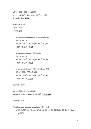 101
VP = 1.800 – 600 = 1.200,00
a = [(1 + 2%)12
– 1 / 2%(1 + 2%)12
= 10,58
1.200/10,58 = 113,47
Exercício 7.29.
VP = 1.800
i = 3% a.m.
a. pagamento em quatro parcelas iguais:
PMT = VP / a
a = [(1 + 3%)4
– 1 / 3%(1 + 3%)4
] = 3,72
1.800 / 3,72 = 484,25
b. pagamento em 1 + 5 iguais:
PMT = VP / a
a = [(1 + 3%)6
– 1 / 3%(1 + 3%)6
] = 5,42
1.800 / 5,42 = 332,28
c. pagamento em 1 + 5, entrada de 300:
VP = 1.800 – 300 = 1.500
a = [(1 + 3%)6
– 1 / 3%(1 + 3%)6
] = 5,42
1.500 / 5,42 = 276,75
Exercício 7.30.
VF = 3.000 x 6 = 18.000,00
18.000 = (VP – 10.000). (1 +0,02)6
= 25.983,48
Exercício 7.31.
Resolução da questão através da HP – 12C:
a. [f] [REG] 24 [n] 4000 [PV] 262,35 [CHS] [PMT] [g] [END] [i] Visor = >
4,0001.
 