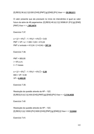 103
[f] [REG] 36 [n] 2 [i]1200 [CHS] [PMT] [g] [END] [PV] Visor = > 30.586,611
O valor presente que ela precisará no início do intercâmbio é igual ao valor
futuro da série de 48 pagamentos: [f] [REG] 48 [n] 2 [i] 30586,61 [FV] [g] [END]
[PMT] Visor = > - 385,4474
Exercício 7.37.
a = [(1 + 4%)4
– 1 / 4%(1 + 4%)4
] = 3,63
PMT = VP / a = 1.500 / 3,63 = 413,24
PMT c/ entrada = 413,24 / (1+0,04) = 397,34
Exercício 7.38.
PMT = 800,00
i = 6% a.m.
t = 7 meses
a = [(1 + 6%)7
– 1 / 6%(1 + 6%)7
] = 5,58
800 = VP / 5,58
VP = 4.466,00
Exercício 7.39.
Resolução da questão através da HP – 12C:
[f] [REG] 9 [n] 3 [i] 400 [CHS] [PMT] [g] [END] [PV] Visor = > 3.114,4436
Exercício 7.40
Resolução da questão através da HP – 12C:
[f] [REG] 3 [n] 12000 [PV] 5000 [CHS] [PMT] [g] [END] [i] Visor = > 12,0444
Exercício 7.41.
 