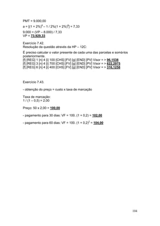 104
PMT = 9.000,00
a = [(1 + 2%)8
– 1 / 2%(1 + 2%)8
] = 7,33
9.000 = (VP – 8.000) / 7,33
VP = 73.929,33
Exercício 7.42.
Resolução da questão através da HP – 12C:
É preciso calcular o valor presente de cada uma das parcelas e somá-los
posteriormente.
[f] [REG] 1 [n] 4 [i] 100 [CHS] [FV] [g] [END] [PV] Visor = > 96,1538
[f] [REG] 3 [n] 4 [i] 700 [CHS] [FV] [g] [END] [PV] Visor = > 622,2975
[f] [REG] 6 [n] 4 [i] 400 [CHS] [FV] [g] [END] [PV] Visor = > 316,1258
Exercício 7.43.
- obtenção do preço = custo x taxa de marcação
Taxa de marcação:
1 / (1 – 0,5) = 2,00
Preço: 50 x 2,00 = 100,00
- pagamento para 30 dias: VF = 100. (1 + 0,2) = 102,00
- pagamento para 60 dias: VF = 100. (1 + 0,2)2
= 104,00
 