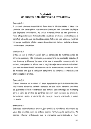 105
Capítulo 8. 
OS PREÇOS, O MARKETING E A ESTRATÉGIA 
Exercício 8.1.
A principal causa do insucesso do Rosa Chique foi estabelecer o preço dos
produtos com base apenas nos custos de produção, sem considerar os preços
das empresas concorrentes. Ao utilizar matérias-primas de alta qualidade, a
Rosa Chique elevou de forma absurda o custo de produção, sendo obrigada a
transferir tal gasto para os elevados preços. Talvez se esta utilizasse matérias
primas de qualidade inferior, porém de custos mais baixos, poderia se tornar
uma empresa competitiva.
Exercício 8.2.
O fato de ser o “melhor” pastel, por ser constituído de matérias-primas de
primeira qualidade, não implicaria necessariamente na aceitação popular, já
que é grande a diferença de preço entre este e os pastéis convencionais. No
entanto, não podemos afirmar que o negócio seja necessariamente inviável,
pois se o estabelecimento for destinado para a alta sociedade, cria-se um nicho
de mercado em que a vantagem competitiva da empresa é moldada pela
diferenciação do produto.
Exercício 8.3.
O caso refere-se ao aumento do valor agregado do produto comercializado.
Isto se deve ao fato do carimbo “fabricado em São Paulo” transmitir uma idéia
de qualidade na qual se sobressai aos demais. Esta estratégia de marketing
eleva o valor do produto de genérico para um valor esperado ou ampliado,
aumentando assim a demanda do mesmo, mesmo mantendo o preço
constante.
Exercício 8.4.
Este caso é semelhante ao anterior, pois enfatiza a importância do aumento do
valor dos produtos, sem, no entanto ocorrer nenhum gasto significativo. Ao
apenas informar enfatizando que a margarina comercializada é “sem
 