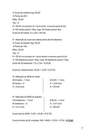 13
Custo da madeira (kg): $2,00
Perda de 20%
800g - $2,00
1kg – X
X = $2,50 (na produção de 1 kg de haste, a empresa gasta $2,50);
100 hastes pesam 10kg. Logo, 50 hastes pesam 5kg.
Custo de 50 hastes: 5 x 2,50 = $12,50.
2º. Obtenção do custo da matéria prima de 50 batedores:
Custo do batedor (kg): $3,00
Perda de 10%
900g - $3,00
1kg – X
X = $3,34 (na produção de 1 kg de batedor a empresa gasta $3,34);
100 batedores pesam 15kg. Logo, 50 batedores pesam 7,5kg.
Custo de 50 batedores: 7,5 x 3,34 = $ 25,05.
Custo do material direto: 25,05 + 12,50 = $ 37,55
3º. Obtenção do MOD da haste:
200 hastes – 1 hora
50 hastes – X
X = 0,25 hora
$ 50,00 – 1 hora
X – 0,25 hora
X = $12,50
4º. Obtenção do MOD do batedor:
120 batedores – 1 hora
50 batedores – X
X = 0,41 hora
$ 60,00 – 1 hora
X – 0,41 hora
X = $25,00
Custo total do MOD: 12,50 + 25,00 = $ 37,50
Custo primário de 50 unidades: MD + MOD = 37,55 + 37,50 = $ 75,05
 
