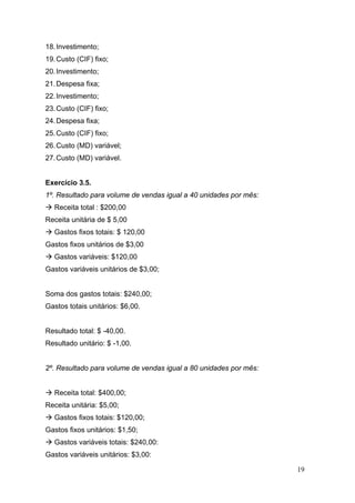 19
18.Investimento;
19.Custo (CIF) fixo;
20.Investimento;
21.Despesa fixa;
22.Investimento;
23.Custo (CIF) fixo;
24.Despesa fixa;
25.Custo (CIF) fixo;
26.Custo (MD) variável;
27.Custo (MD) variável.
Exercício 3.5.
1º. Resultado para volume de vendas igual a 40 unidades por mês:
Receita total : $200,00
Receita unitária de $ 5,00
Gastos fixos totais: $ 120,00
Gastos fixos unitários de $3,00
Gastos variáveis: $120,00
Gastos variáveis unitários de $3,00;
Soma dos gastos totais: $240,00;
Gastos totais unitários: $6,00.
Resultado total: $ -40,00.
Resultado unitário: $ -1,00.
2º. Resultado para volume de vendas igual a 80 unidades por mês:
Receita total: $400,00;
Receita unitária: $5,00;
Gastos fixos totais: $120,00;
Gastos fixos unitários: $1,50;
Gastos variáveis totais: $240,00:
Gastos variáveis unitários: $3,00:
 