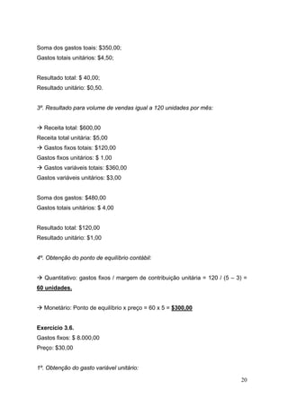 20
Soma dos gastos toais: $350,00;
Gastos totais unitários: $4,50;
Resultado total: $ 40,00;
Resultado unitário: $0,50.
3º. Resultado para volume de vendas igual a 120 unidades por mês:
Receita total: $600,00
Receita total unitária: $5,00
Gastos fixos totais: $120,00
Gastos fixos unitários: $ 1,00
Gastos variáveis totais: $360,00
Gastos variáveis unitários: $3,00
Soma dos gastos: $480,00
Gastos totais unitários: $ 4,00
Resultado total: $120,00
Resultado unitário: $1,00
4º. Obtenção do ponto de equilíbrio contábil:
Quantitativo: gastos fixos / margem de contribuição unitária = 120 / (5 – 3) =
60 unidades.
Monetário: Ponto de equilíbrio x preço = 60 x 5 = $300,00
Exercício 3.6.
Gastos fixos: $ 8.000,00
Preço: $30,00
1º. Obtenção do gasto variável unitário:
 